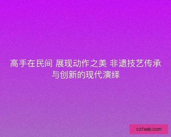 高手在民间 展现动作之美 非遗技艺传承与创新的现代演绎