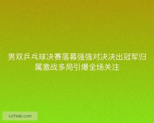 男双乒乓球决赛落幕强强对决决出冠军归属激战多局引爆全场关注