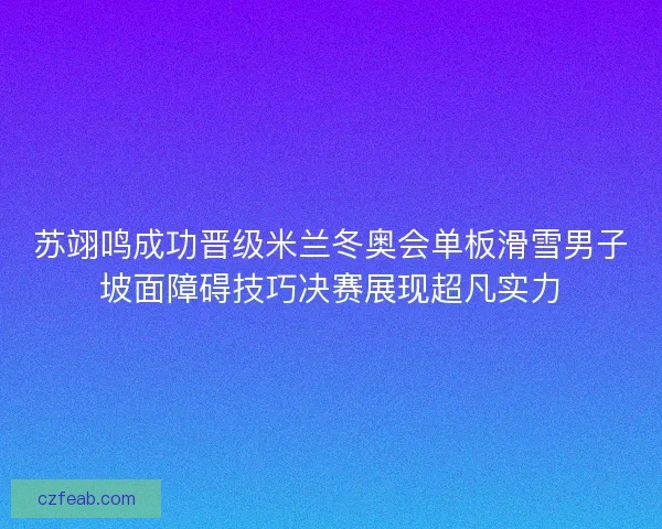 苏翊鸣成功晋级米兰冬奥会单板滑雪男子坡面障碍技巧决赛展现超凡实力