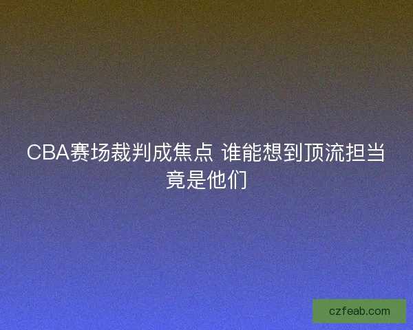 CBA赛场裁判成焦点 谁能想到顶流担当竟是他们