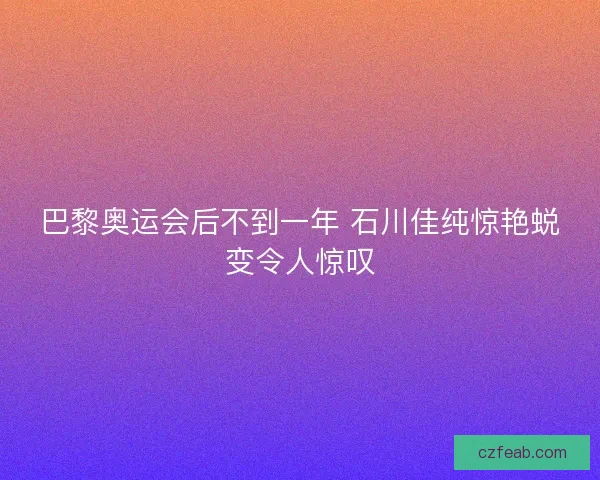 巴黎奥运会后不到一年 石川佳纯惊艳蜕变令人惊叹